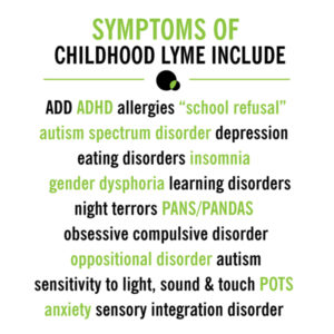 Symptoms of childhood lyme include: ADD, ADHD, allergies, "school refusal,"autism spectrum disorder, depression, eating disorders, insomnia, gender dysphoria, learning disorders, night terrors, PANS/PANDAS, obsessive compulsive disorder, oppositional disorder, autism, sensitivity to light, sound & touch, POTS, anxiety, sensory integration disorder.
